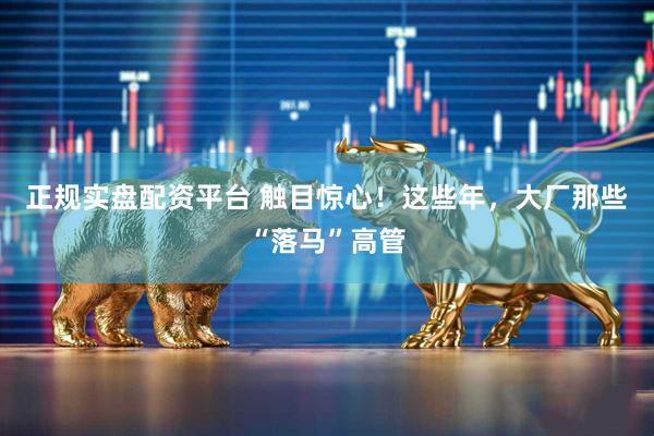 正规实盘配资平台 触目惊心！这些年，大厂那些“落马”高管