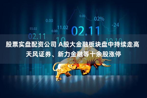 股票实盘配资公司 A股大金融板块盘中持续走高 天风证券、新力金融等十余股涨停