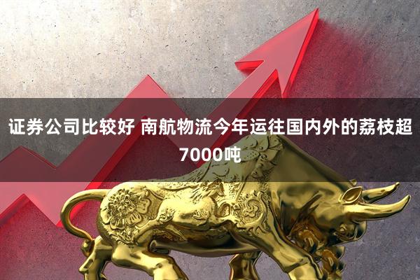 证券公司比较好 南航物流今年运往国内外的荔枝超7000吨