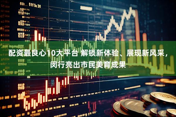 配资最良心10大平台 解锁新体验、展现新风采，闵行亮出市民美育成果
