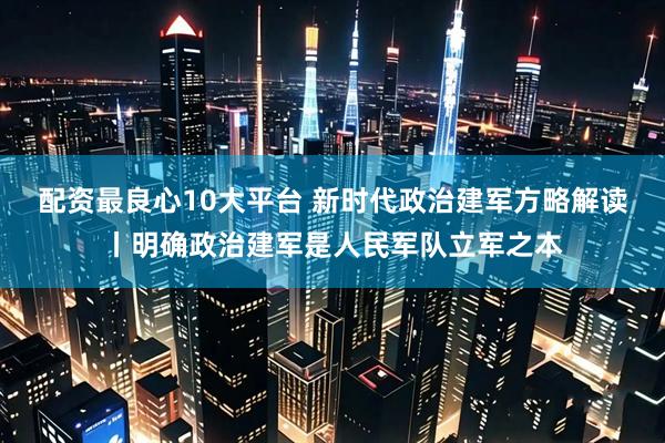 配资最良心10大平台 新时代政治建军方略解读丨明确政治建军是人民军队立军之本