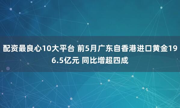 配资最良心10大平台 前5月广东自香港进口黄金196.5亿元 同比增超四成