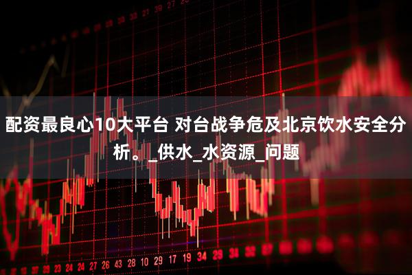 配资最良心10大平台 对台战争危及北京饮水安全分析。_供水_水资源_问题