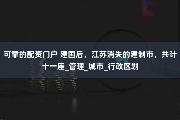 可靠的配资门户 建国后，江苏消失的建制市，共计十一座_管理_城市_行政区划
