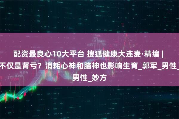 配资最良心10大平台 搜狐健康大连麦·精编 | 不育不仅是肾亏？消耗心神和脑神也影响生育_郭军_男性_妙方