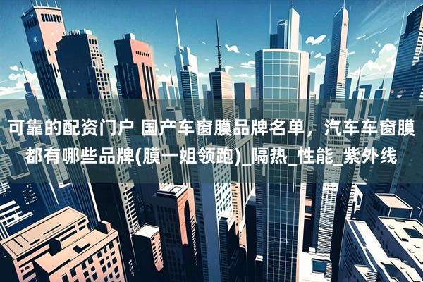 可靠的配资门户 国产车窗膜品牌名单，汽车车窗膜都有哪些品牌(膜一姐领跑)_隔热_性能_紫外线