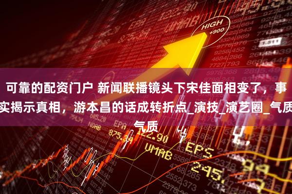 可靠的配资门户 新闻联播镜头下宋佳面相变了，事实揭示真相，游本昌的话成转折点_演技_演艺圈_气质