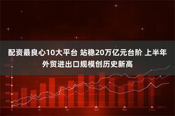配资最良心10大平台 站稳20万亿元台阶 上半年外贸进出口规模创历史新高
