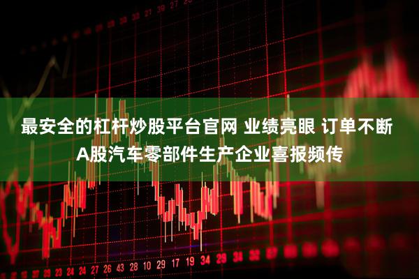 最安全的杠杆炒股平台官网 业绩亮眼 订单不断 A股汽车零部件生产企业喜报频传