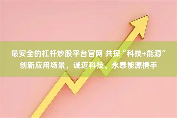 最安全的杠杆炒股平台官网 共探“科技+能源”创新应用场景，诚迈科技、永泰能源携手