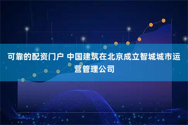 可靠的配资门户 中国建筑在北京成立智城城市运营管理公司