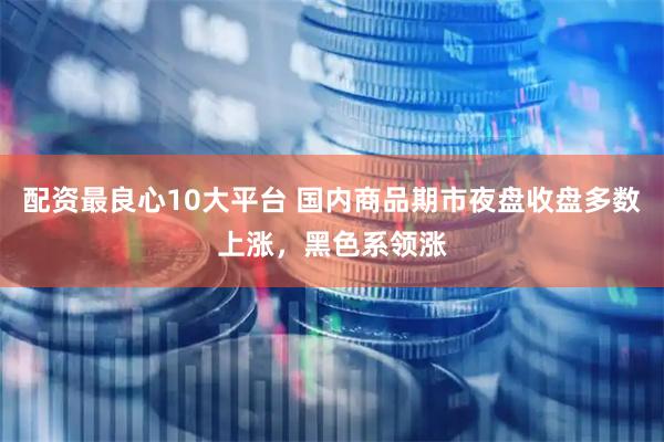 配资最良心10大平台 国内商品期市夜盘收盘多数上涨，黑色系领涨