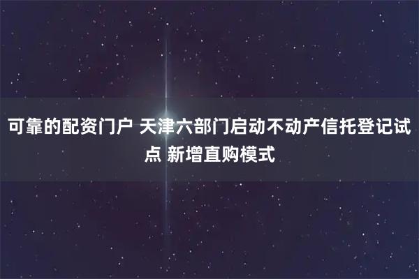 可靠的配资门户 天津六部门启动不动产信托登记试点 新增直购模式