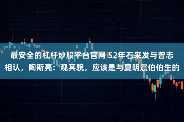 最安全的杠杆炒股平台官网 52年石来发与曾志相认,陶斯亮:观其貌,应该是与夏明震伯伯生的