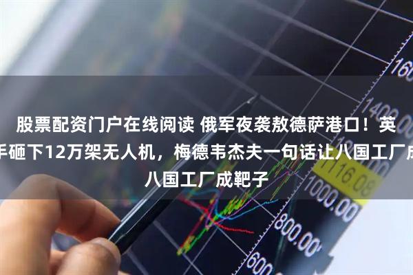 股票配资门户在线阅读 俄军夜袭敖德萨港口！英国反手砸下12万架无人机，梅德韦杰夫一句话让八国工厂成靶子