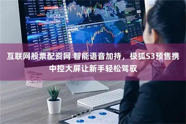 互联网股票配资网 智能语音加持，极狐S3预售携中控大屏让新手轻松驾驭