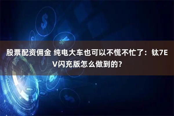 股票配资佣金 纯电大车也可以不慌不忙了：钛7EV闪充版怎么做到的？