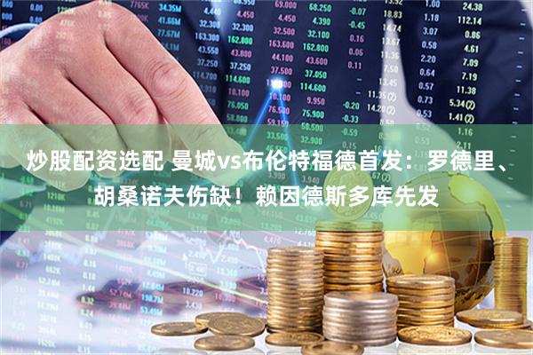 炒股配资选配 曼城vs布伦特福德首发：罗德里、胡桑诺夫伤缺！赖因德斯多库先发