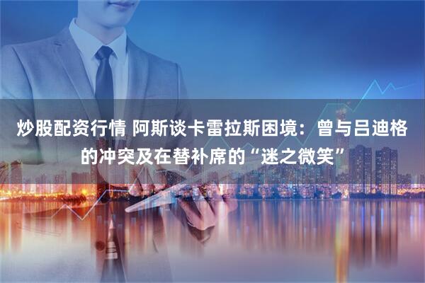 炒股配资行情 阿斯谈卡雷拉斯困境：曾与吕迪格的冲突及在替补席的“迷之微笑”