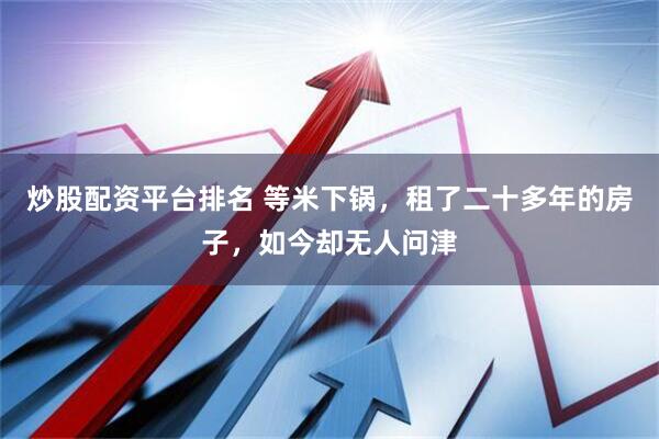 炒股配资平台排名 等米下锅，租了二十多年的房子，如今却无人问津