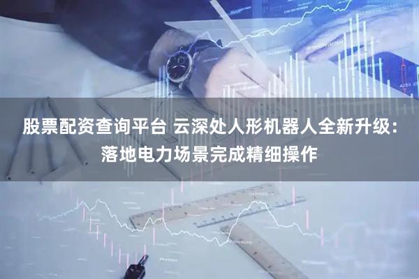 股票配资查询平台 云深处人形机器人全新升级:落地电力场景完成精细操作