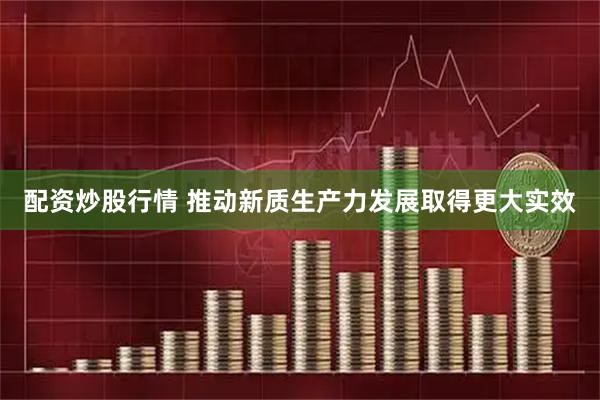 配资炒股行情 推动新质生产力发展取得更大实效